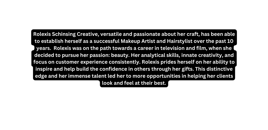 Rolexis Schinsing Creative versatile and passionate about her craft has been able to establish herself as a successful Makeup Artist and Hairstylist over the past 10 years Rolexis was on the path towards a career in television and film when she decided to pursue her passion beauty Her analytical skills innate creativity and focus on customer experience consistently Rolexis prides herself on her ability to inspire and help build the confidence in others through her gifts This distinctive edge and her immense talent led her to more opportunities in helping her clients look and feel at their best